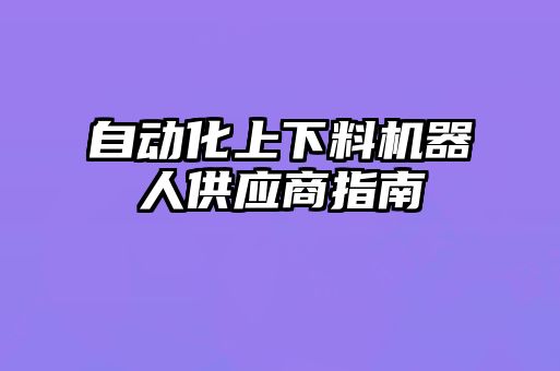 自動化上下料機器人供應(yīng)商指南