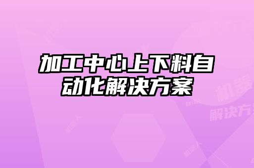 加工中心上下料自動化解決方案