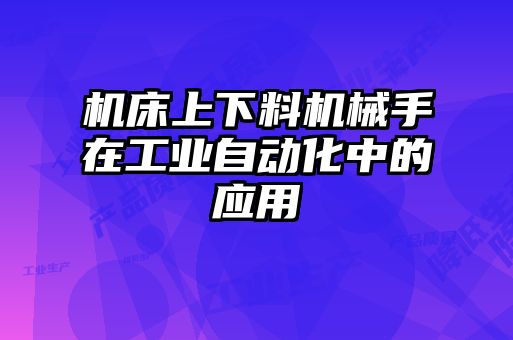 機(jī)床上下料機(jī)械手在工業(yè)自動(dòng)化中的應(yīng)用