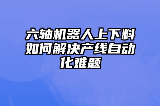 六軸機器人上下料如何解決產線自動化難題