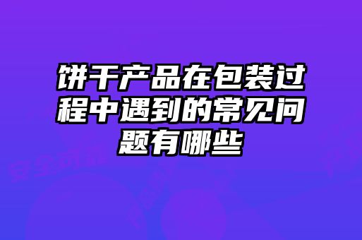 餅干產(chǎn)品在包裝過(guò)程中遇到的常見(jiàn)問(wèn)題有哪些