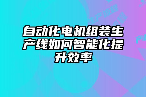 自動化電機組裝生產(chǎn)線如何智能化提升效率