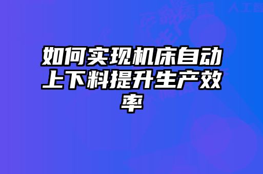 如何實現(xiàn)機床自動上下料提升生產(chǎn)效率