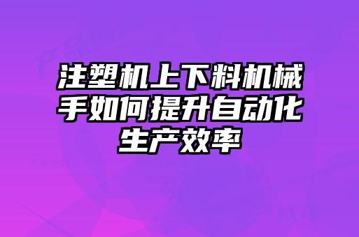 注塑機(jī)上下料機(jī)械手如何提升自動化生產(chǎn)效率