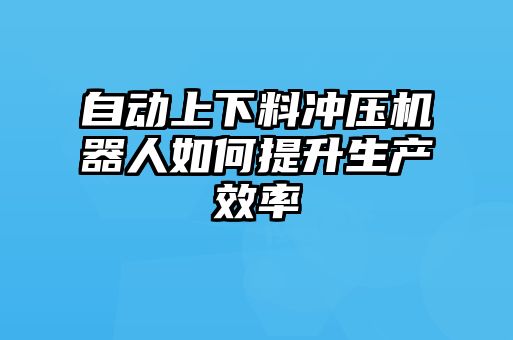 自動(dòng)上下料沖壓機(jī)器人如何提升生產(chǎn)效率