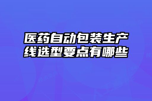 醫(yī)藥自動包裝生產(chǎn)線選型要點有哪些