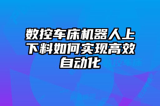 數(shù)控車床機器人上下料如何實現(xiàn)高效自動化