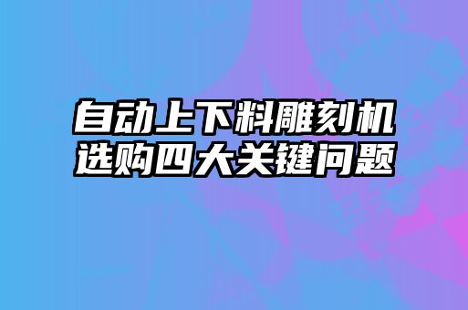 自動上下料雕刻機選購四大關(guān)鍵問題