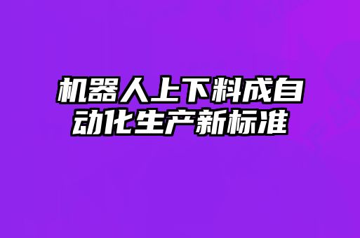 機器人上下料成自動化生產(chǎn)新標準