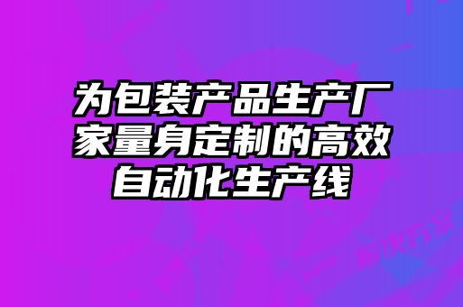 為包裝產(chǎn)品生產(chǎn)廠家量身定制的高效自動化生產(chǎn)線