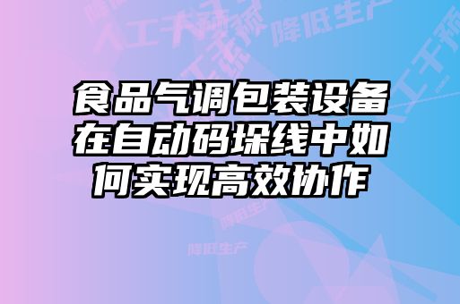 食品氣調(diào)包裝設(shè)備在自動碼垛線中如何實(shí)現(xiàn)高效協(xié)作