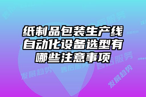 紙制品包裝生產(chǎn)線自動化設(shè)備選型有哪些注意事項