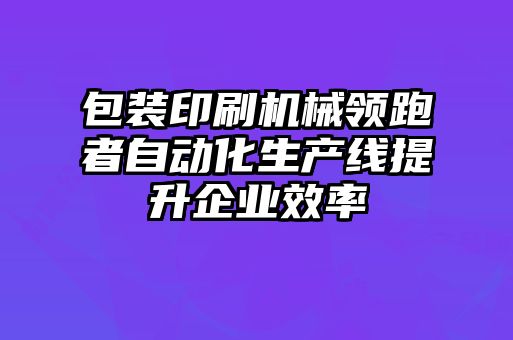 包裝印刷機(jī)械領(lǐng)跑者自動(dòng)化生產(chǎn)線提升企業(yè)效率