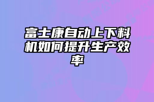 富士康自動上下料機如何提升生產效率