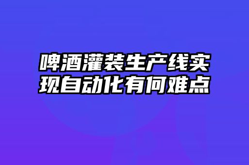 啤酒灌裝生產線實現(xiàn)自動化有何難點