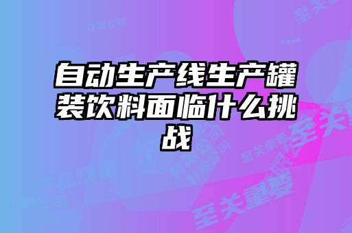 自動生產線生產罐裝飲料面臨什么挑戰(zhàn)